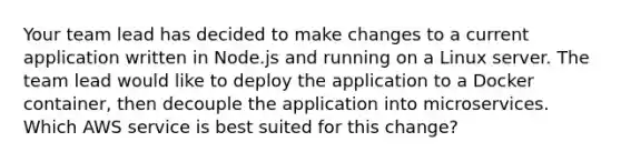 Your team lead has decided to make changes to a current application written in Node.js and running on a Linux server. The team lead would like to deploy the application to a Docker container, then decouple the application into microservices. Which AWS service is best suited for this change?