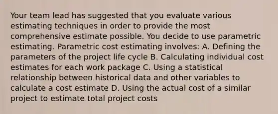 Your team lead has suggested that you evaluate various estimating techniques in order to provide the most comprehensive estimate possible. You decide to use parametric estimating. Parametric cost estimating involves: A. Defining the parameters of the project life cycle B. Calculating individual cost estimates for each work package C. Using a statistical relationship between historical data and other variables to calculate a cost estimate D. Using the actual cost of a similar project to estimate total project costs