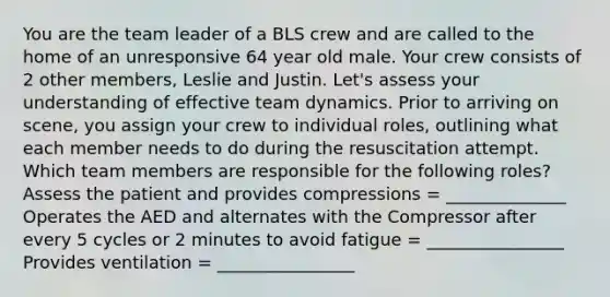 You are the team leader of a BLS crew and are called to the home of an unresponsive 64 year old male. Your crew consists of 2 other members, Leslie and Justin. Let's assess your understanding of effective team dynamics. Prior to arriving on scene, you assign your crew to individual roles, outlining what each member needs to do during the resuscitation attempt. Which team members are responsible for the following roles? Assess the patient and provides compressions = ______________ Operates the AED and alternates with the Compressor after every 5 cycles or 2 minutes to avoid fatigue = ________________ Provides ventilation = ________________