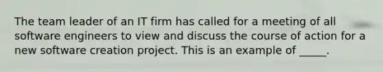 The team leader of an IT firm has called for a meeting of all software engineers to view and discuss the course of action for a new software creation project. This is an example of _____.