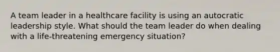 A team leader in a healthcare facility is using an autocratic leadership style. What should the team leader do when dealing with a life-threatening emergency situation?