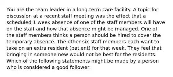 You are the team leader in a long-term care facility. A topic for discussion at a recent staff meeting was the effect that a scheduled 1 week absence of one of the staff members will have on the staff and how that absence might be managed. One of the staff members thinks a person should be hired to cover the temporary absence. The other six staff members each want to take on an extra resident (patient) for that week. They feel that bringing in someone new would not be best for the residents. Which of the following statements might be made by a person who is considered a good follower: