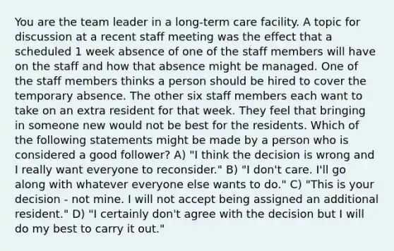 You are the team leader in a long-term care facility. A topic for discussion at a recent staff meeting was the effect that a scheduled 1 week absence of one of the staff members will have on the staff and how that absence might be managed. One of the staff members thinks a person should be hired to cover the temporary absence. The other six staff members each want to take on an extra resident for that week. They feel that bringing in someone new would not be best for the residents. Which of the following statements might be made by a person who is considered a good follower? A) "I think the decision is wrong and I really want everyone to reconsider." B) "I don't care. I'll go along with whatever everyone else wants to do." C) "This is your decision - not mine. I will not accept being assigned an additional resident." D) "I certainly don't agree with the decision but I will do my best to carry it out."