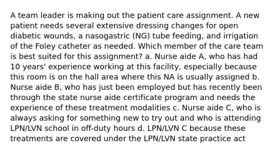 A team leader is making out the patient care assignment. A new patient needs several extensive dressing changes for open diabetic wounds, a nasogastric (NG) tube feeding, and irrigation of the Foley catheter as needed. Which member of the care team is best suited for this assignment? a. Nurse aide A, who has had 10 years' experience working at this facility, especially because this room is on the hall area where this NA is usually assigned b. Nurse aide B, who has just been employed but has recently been through the state nurse aide certificate program and needs the experience of these treatment modalities c. Nurse aide C, who is always asking for something new to try out and who is attending LPN/LVN school in off-duty hours d. LPN/LVN C because these treatments are covered under the LPN/LVN state practice act