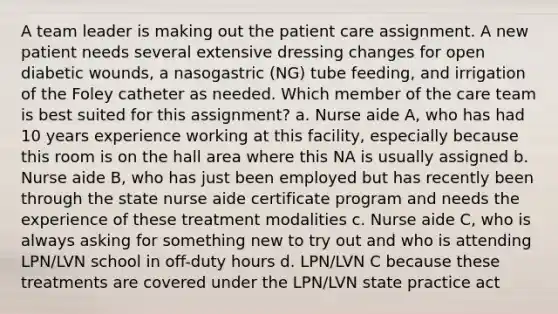 A team leader is making out the patient care assignment. A new patient needs several extensive dressing changes for open diabetic wounds, a nasogastric (NG) tube feeding, and irrigation of the Foley catheter as needed. Which member of the care team is best suited for this assignment? a. Nurse aide A, who has had 10 years experience working at this facility, especially because this room is on the hall area where this NA is usually assigned b. Nurse aide B, who has just been employed but has recently been through the state nurse aide certificate program and needs the experience of these treatment modalities c. Nurse aide C, who is always asking for something new to try out and who is attending LPN/LVN school in off-duty hours d. LPN/LVN C because these treatments are covered under the LPN/LVN state practice act