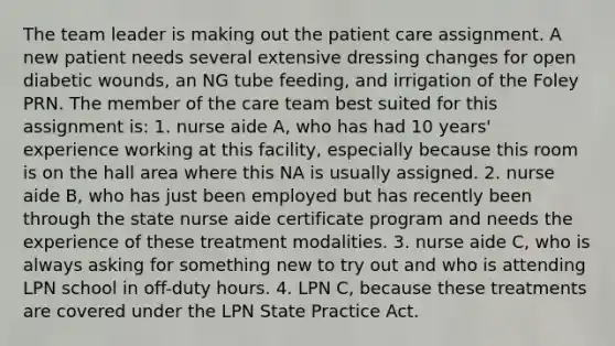 The team leader is making out the patient care assignment. A new patient needs several extensive dressing changes for open diabetic wounds, an NG tube feeding, and irrigation of the Foley PRN. The member of the care team best suited for this assignment is: 1. nurse aide A, who has had 10 years' experience working at this facility, especially because this room is on the hall area where this NA is usually assigned. 2. nurse aide B, who has just been employed but has recently been through the state nurse aide certificate program and needs the experience of these treatment modalities. 3. nurse aide C, who is always asking for something new to try out and who is attending LPN school in off-duty hours. 4. LPN C, because these treatments are covered under the LPN State Practice Act.