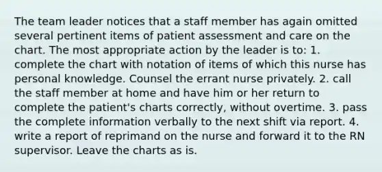 The team leader notices that a staff member has again omitted several pertinent items of patient assessment and care on the chart. The most appropriate action by the leader is to: 1. complete the chart with notation of items of which this nurse has personal knowledge. Counsel the errant nurse privately. 2. call the staff member at home and have him or her return to complete the patient's charts correctly, without overtime. 3. pass the complete information verbally to the next shift via report. 4. write a report of reprimand on the nurse and forward it to the RN supervisor. Leave the charts as is.