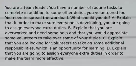 You are a team leader. You have a number of routine tasks to complete in addition to some other duties you volunteered for. You need to spread the workload. What should you do? A. Explain that in order to make sure everyone is developing, you are going to assign everyone extra duties. B. Explain that you are overworked and need some help and that you would appreciate some volunteers to take over some of your duties. C. Explain that you are looking for volunteers to take on some additional responsibilities, which is an opportunity for learning. D. Explain that you are going to assign everyone extra duties in order to make the team more effective.