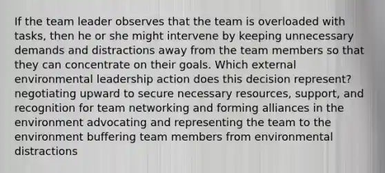 If the team leader observes that the team is overloaded with tasks, then he or she might intervene by keeping unnecessary demands and distractions away from the team members so that they can concentrate on their goals. Which external environmental leadership action does this decision represent? negotiating upward to secure necessary resources, support, and recognition for team networking and forming alliances in the environment advocating and representing the team to the environment buffering team members from environmental distractions