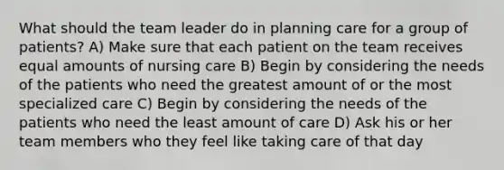 What should the team leader do in planning care for a group of patients? A) Make sure that each patient on the team receives equal amounts of nursing care B) Begin by considering the needs of the patients who need the greatest amount of or the most specialized care C) Begin by considering the needs of the patients who need the least amount of care D) Ask his or her team members who they feel like taking care of that day