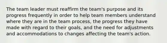 The team leader must reaffirm the team's purpose and its progress frequently in order to help team members understand where they are in the team process, the progress they have made with regard to their goals, and the need for adjustments and accommodations to changes affecting the team's action.