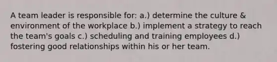 A team leader is responsible for: a.) determine the culture & environment of the workplace b.) implement a strategy to reach the team's goals c.) scheduling and training employees d.) fostering good relationships within his or her team.