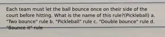 Each team must let the ball bounce once on their side of the court before hitting. What is the name of this rule?(Pickleball) a. "Two bounce" rule b. "Pickleball" rule c. "Double bounce" rule d. "Bounce it" rule