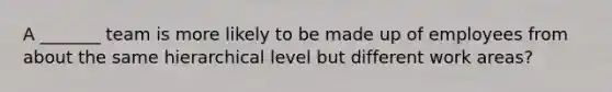 A _______ team is more likely to be made up of employees from about the same hierarchical level but different work areas?