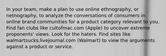 In your team, make a plan to use online ethnography, or netnography, to analyze the conversations of consumers in online brand communities for a product category relevant to you. Find fan clubs like cultofmac.com (Apple) to uncover extreme proponents' views. Look for the haters. Find sites like walmartsucks.livejournal.com (Walmart) to view the arguments against a product or service.