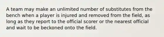 A team may make an unlimited number of substitutes from the bench when a player is injured and removed from the field, as long as they report to the official scorer or the nearest official and wait to be beckoned onto the field.