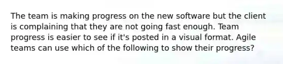 The team is making progress on the new software but the client is complaining that they are not going fast enough. Team progress is easier to see if it's posted in a visual format. Agile teams can use which of the following to show their progress?