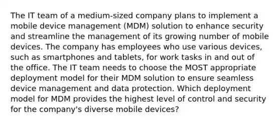 The IT team of a medium-sized company plans to implement a mobile device management (MDM) solution to enhance security and streamline the management of its growing number of mobile devices. The company has employees who use various devices, such as smartphones and tablets, for work tasks in and out of the office. The IT team needs to choose the MOST appropriate deployment model for their MDM solution to ensure seamless device management and data protection. Which deployment model for MDM provides the highest level of control and security for the company's diverse mobile devices?