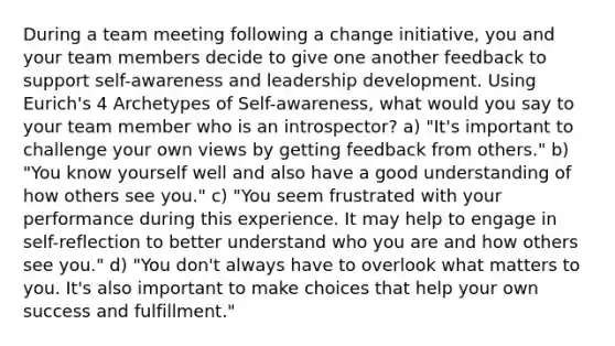 During a team meeting following a change initiative, you and your team members decide to give one another feedback to support self-awareness and leadership development. Using Eurich's 4 Archetypes of Self-awareness, what would you say to your team member who is an introspector? a) "It's important to challenge your own views by getting feedback from others." b) "You know yourself well and also have a good understanding of how others see you." c) "You seem frustrated with your performance during this experience. It may help to engage in self-reflection to better understand who you are and how others see you." d) "You don't always have to overlook what matters to you. It's also important to make choices that help your own success and fulfillment."