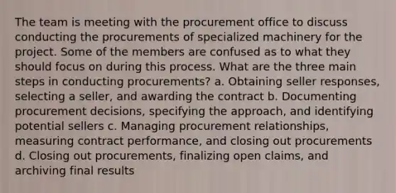 The team is meeting with the procurement office to discuss conducting the procurements of specialized machinery for the project. Some of the members are confused as to what they should focus on during this process. What are the three main steps in conducting procurements? a. Obtaining seller responses, selecting a seller, and awarding the contract b. Documenting procurement decisions, specifying the approach, and identifying potential sellers c. Managing procurement relationships, measuring contract performance, and closing out procurements d. Closing out procurements, finalizing open claims, and archiving final results