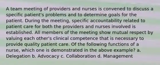 A team meeting of providers and nurses is convened to discuss a specific patient's problems and to determine goals for the patient. During the meeting, specific accountability related to patient care for both the providers and nurses involved is established. All members of the meeting show mutual respect by valuing each other's clinical competence that is necessary to provide quality patient care. Of the following functions of a nurse, which one is demonstrated in the above example? a. Delegation b. Advocacy c. Collaboration d. Management