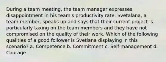 During a team meeting, the team manager expresses disappointment in his team's productivity rate. Svetalana, a team member, speaks up and says that their current project is particularly taxing on the team members and they have not compromised on the quality of their work. Which of the following qualities of a good follower is Svetlana displaying in this scenario? a. Competence b. Commitment c. Self-management d. Courage