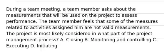 During a team meeting, a team member asks about the measurements that will be used on the project to assess performance. The team member feels that some of the measures related to activities assigned him are not valid measurements. The project is most likely considered in what part of the project management process? A. Closing B. Monitoring and controlling C. Executing D. Initiating