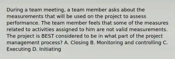 During a team meeting, a team member asks about the measurements that will be used on the project to assess performance. The team member feels that some of the measures related to activities assigned to him are not valid measurements. The project is BEST considered to be in what part of the project management process? A. Closing B. Monitoring and controlling C. Executing D. Initiating