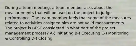 During a team meeting, a team member asks about the measurements that will be used on the project to judge performance. The team member feels that some of the measures related to activities assigned him are not valid measurements. The project is BEST considered in what part of the project management process? A-) Initiating B-) Executing C-) Monitoring & Controlling D-) Closing