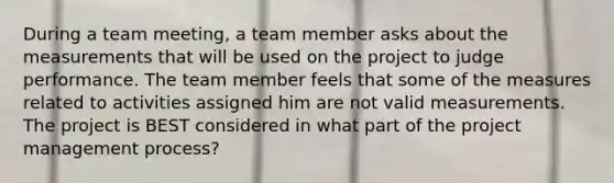 During a team meeting, a team member asks about the measurements that will be used on the project to judge performance. The team member feels that some of the measures related to activities assigned him are not valid measurements. The project is BEST considered in what part of the project management process?