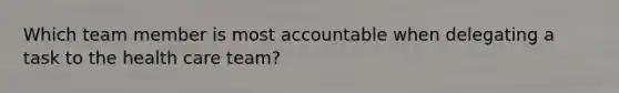 Which team member is most accountable when delegating a task to the health care team?