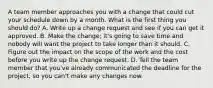 A team member approaches you with a change that could cut your schedule down by a month. What is the first thing you should do? A. Write up a change request and see if you can get it approved. B. Make the change; it's going to save time and nobody will want the project to take longer than it should. C. Figure out the impact on the scope of the work and the cost before you write up the change request. D. Tell the team member that you've already communicated the deadline for the project, so you can't make any changes now.