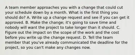 A team member approaches you with a change that could cut your schedule down by a month. What is the first thing you should do? A. Write up a change request and see if you can get it approved. B. Make the change; it's going to save time and nobody will want the project to take longer than it should. C. Figure out the impact on the scope of the work and the cost before you write up the change request. D. Tell the team member that you've already communicated the deadline for the project, so you can't make any changes now.