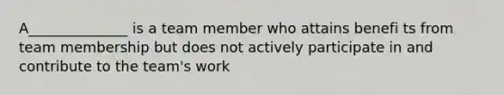 A______________ is a team member who attains benefi ts from team membership but does not actively participate in and contribute to the team's work