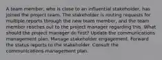 A team member, who is close to an influential stakeholder, has joined the project team. The stakeholder is routing requests for multiple reports through the new team member, and the team member reaches out to the project manager regarding this. What should the project manager do first? Update the communications management plan. Manage stakeholder engagement. Forward the status reports to the stakeholder. Consult the communications management plan.