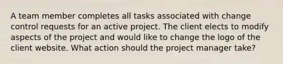 A team member completes all tasks associated with change control requests for an active project. The client elects to modify aspects of the project and would like to change the logo of the client website. What action should the project manager take?