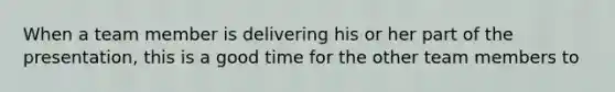 When a team member is delivering his or her part of the presentation, this is a good time for the other team members to