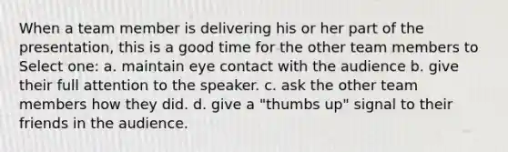 When a team member is delivering his or her part of the presentation, this is a good time for the other team members to Select one: a. maintain eye contact with the audience b. give their full attention to the speaker. c. ask the other team members how they did. d. give a "thumbs up" signal to their friends in the audience.