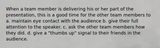 When a team member is delivering his or her part of the presentation, this is a good time for the other team members to a. maintain eye contact with the audience b. give their full attention to the speaker. c. ask the other team members how they did. d. give a "thumbs up" signal to their friends in the audience.