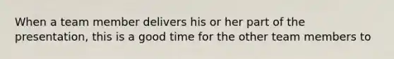 When a team member delivers his or her part of the presentation, this is a good time for the other team members to