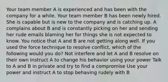 Your team member A is experienced and has been with the company for a while. Your team member B has been newly hired. She is capable but is new to the company and is catching up. A complains about B and is constantly picking on her and sending her rude emails blaming her for things she is not expected to know. You notice that A and B are not getting along well. If you used the force technique to resolve conflict, which of the following would you do? Not interfere and let A and B resolve on their own Instruct A to change his behavior using your power Talk to A and B in private and try to find a compromise Use your power and instruct A to stop behaving rudely with B