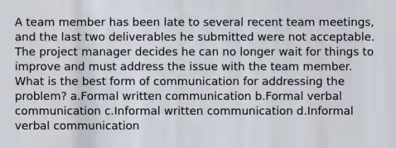 A team member has been late to several recent team meetings, and the last two deliverables he submitted were not acceptable. The project manager decides he can no longer wait for things to improve and must address the issue with the team member. What is the best form of communication for addressing the problem? a.Formal written communication b.Formal verbal communication c.Informal written communication d.Informal verbal communication