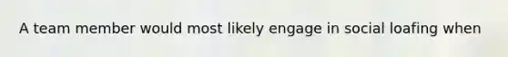 A team member would most likely engage in social loafing when