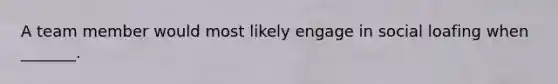 A team member would most likely engage in social loafing when _______.