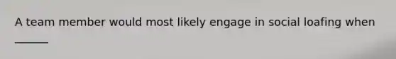 A team member would most likely engage in social loafing when ______