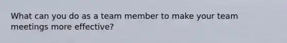 What can you do as a team member to make your team meetings more effective?