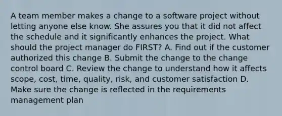 A team member makes a change to a software project without letting anyone else know. She assures you that it did not affect the schedule and it significantly enhances the project. What should the project manager do FIRST? A. Find out if the customer authorized this change B. Submit the change to the change control board C. Review the change to understand how it affects scope, cost, time, quality, risk, and customer satisfaction D. Make sure the change is reflected in the requirements management plan