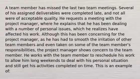 A team member has missed the last two team meetings. Several of his assigned deliverables were completed late, and not all were of acceptable quality. He requests a meeting with the project manager, where he explains that he has been dealing with a number of personal issues, which he realizes have affected his work. Although this has been concerning for the project manager, as he has had to smooth the irritation of other team members and even taken on some of the team member's responsibilities, the project manager shows concern to the team member. He works with the team member to reschedule his work to allow him long weekends to deal with his personal situation and still get his activities completed on time. This is an example of: