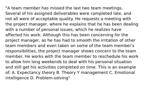 "A team member has missed the last two team meetings. Several of his assigned deliverables were completed late, and not all were of acceptable quality. He requests a meeting with the project manager, where he explains that he has been dealing with a number of personal issues, which he realizes have affected his work. Although this has been concerning for the project manager, as he has had to smooth the irritation of other team members and even taken on some of the team member's responsibilities, the project manager shows concern to the team member. He works with the team member to reschedule his work to allow him long weekends to deal with his personal situation and still get his activities completed on time. This is an example of: A. Expectancy theory B. Theory Y management C. Emotional intelligence D. Problem-solving"