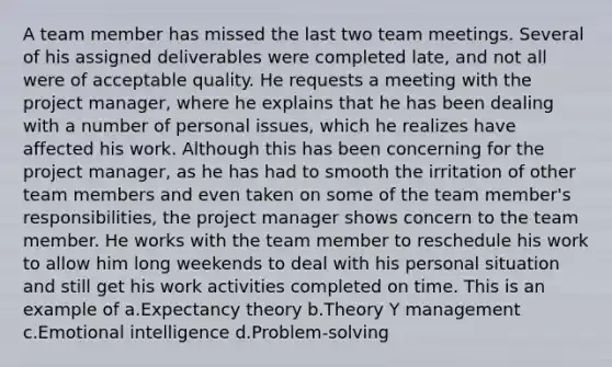 A team member has missed the last two team meetings. Several of his assigned deliverables were completed late, and not all were of acceptable quality. He requests a meeting with the project manager, where he explains that he has been dealing with a number of personal issues, which he realizes have affected his work. Although this has been concerning for the project manager, as he has had to smooth the irritation of other team members and even taken on some of the team member's responsibilities, the project manager shows concern to the team member. He works with the team member to reschedule his work to allow him long weekends to deal with his personal situation and still get his work activities completed on time. This is an example of a.Expectancy theory b.Theory Y management c.Emotional intelligence d.Problem-solving